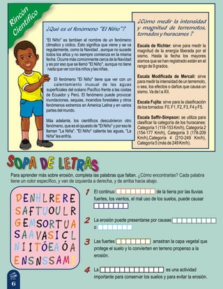 ¿Cómo encontrarlas? Cada palabra
tiene un color específico, y van de izquierda a derecha, y de arriba hacia abajo.
Para aprender más sobre erosión, completa las palabras que faltan.
6
Rincón
Científico
Escala de Richter: sirve para medir la
magnitud de la energía liberada por el
sismo. Hasta la fecha los mayores
sismos que se han registrado están en el
rangode9grados.
Escala Modificada de Mercali: sirve
paramedirlaintensidaddeunterremoto,
o sea, los efectos o daños que causa un
sismo.VadeIaXII.
Escala Fujita: sirve para la clasificación
delostornados:F0,F1,F2,F3,F4yF5.
Escala Saffir-Simpson: se utiliza para
clasificar la categoría de los huracanes:
Categoría1(119-153Km/h),Categoría2
(154-177 Km/h), Categoría 3 (178-209
Km/h),Categoría 4 (210-249 Km/h),
Categoría5(másde249Km/h).
¿Cómo medir la intensidad
y magnitud de terremotos,
tornados y huracanes ?
¿Qué es el fenómeno “El Niño”?
“El Niño" es tambien el nombre de un fenómeno
climatico y ciclico. Esto significa que viene y se va
regularmente, como la Navidad , aunque no sucede
todos los años y no siempre comienza en la misma
fecha. Ocurre más comúnmente cerca de la Navidad
y es por eso que se llamó "El Niño", aunque no tiene
nadaqueverconlosniñosylasniñas.
El fenómeno "El Niño" tiene que ver con un
calentamiento inusual de las aguas
superficiales del océano Pacifico frente a las costas
de Ecuador y Perú. El fenómeno puede provocar
inundaciones, sequias, incendios forestales y otros
fenómenos extremos en America Latina y en varios
partesdelmundo.
Más adelante, los cientificos descubrieron otro
fenómeno,queeselopuestode"ElNiño"yporesole
llaman "La Niña". "El Niño" calienta las aguas, "La
Niña"lesenfría.
El continuo de la tierra por las lluvias
fuertes, los vientos, el mal uso de los suelos, puede causar
La erosión puede presentarse por causas
o
Las fuertes arrastran la capa vegetal que
protege el suelo y lo convierten en terreno propenso a la
erosión.
La es una actividad
importante para conservar los suelos y para evitar la erosión.
11
22
33
44
11
22
33
44
 