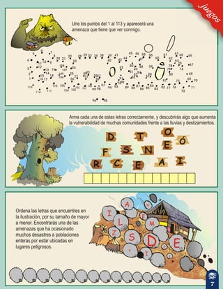 Une los puntos del 1 al 113 y aparecerá una
amenaza que tiene que ver conmigo.
D
E
F
O
R
E
S
T
AC I
Ó
N
Arma cada una de estas letras correctamente, y descubrirás algo que aumenta
la vulnerabilidad de muchas comunidades frente a las lluvias y deslizamientos.
Ordena las letras que encuentres en
la ilustración, por su tamaño de mayor
a menor. Encontrarás una de las
amenazas que ha ocasionado
muchos desastres a poblaciones
enteras por estar ubicadas en
lugares peligrosos.
juegos
7
 