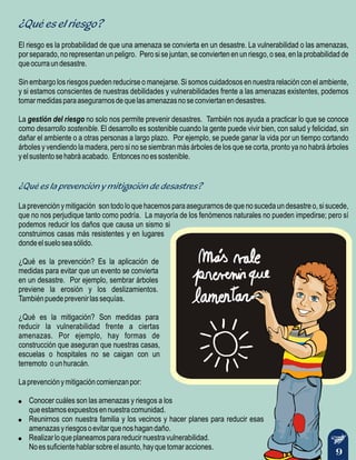 ¿Qué es el riesgo?
¿Qué es la prevención y mitigación de desastres?
El riesgo es la probabilidad de que una amenaza se convierta en un desastre. La vulnerabilidad o las amenazas,
por separado, no representan un peligro. Pero si se juntan, se convierten en un riesgo, o sea, en la probabilidad de
queocurraundesastre.
Sin embargo los riesgos pueden reducirse o manejarse. Si somos cuidadosos en nuestra relación con el ambiente,
y si estamos conscientes de nuestras debilidades y vulnerabilidades frente a las amenazas existentes, podemos
tomarmedidasparaasegurarnosdequelasamenazasnoseconviertanendesastres.
La gestión del riesgo no solo nos permite prevenir desastres. También nos ayuda a practicar lo que se conoce
como desarrollo sostenible. El desarrollo es sostenible cuando la gente puede vivir bien, con salud y felicidad, sin
dañar el ambiente o a otras personas a largo plazo. Por ejemplo, se puede ganar la vida por un tiempo cortando
árboles y vendiendo la madera, pero si no se siembran más árboles de los que se corta, pronto ya no habrá árboles
yelsustentosehabráacabado. Entoncesnoessostenible.
Laprevenciónymitigación sontodoloquehacemosparaasegurarnosdequenosucedaundesastreo,sisucede,
que no nos perjudique tanto como podría. La mayoría de los fenómenos naturales no pueden impedirse; pero sí
podemos reducir los daños que causa un sismo si
construimos casas más resistentes y en lugares
dondeelsueloseasólido.
¿Qué es la prevención? Es la aplicación de
medidas para evitar que un evento se convierta
en un desastre. Por ejemplo, sembrar árboles
previene la erosión y los deslizamientos.
Tambiénpuedeprevenirlassequías.
¿Qué es la mitigación? Son medidas para
reducir la vulnerabilidad frente a ciertas
amenazas. Por ejemplo, hay formas de
construcción que aseguran que nuestras casas,
escuelas o hospitales no se caigan con un
terremoto ounhuracán.
Laprevenciónymitigacióncomienzanpor:
! Conocer cuáles son las amenazas y riesgos a los
queestamosexpuestosennuestracomunidad.
! Reunirnos con nuestra familia y los vecinos y hacer planes para reducir esas
amenazasyriesgosoevitarquenoshagandaño.
! Realizarloqueplaneamosparareducirnuestravulnerabilidad.
Noessuficientehablarsobreelasunto,hayquetomaracciones.
9
 