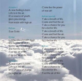 Strophe 2:
A new feeling is born.
Life is in the air.
It‘s a source of youth,
gives you energy,
from inside with high air.
Refrain:
Sax-Solo
Bridge:
Come take a breath again
and feel the air of life.
Come take a sniff again
and feel the way of life.
Feel the air of life.
Feel the air of life.
Strophe 3:
A new source is born.
Life is in the air.
It‘s a chance of change
for higher air.
Come live the power
of new air!
Refrain (special):
Take a breath of life.
Come and feel the air.
Take a chance for you
for a better life.
Take a breath of life.
Come and feel the air.
Take a chance for you
for a better life.
Refrain:
Take a breath of life.
Come and feel the air.
Take a chance for you
for a better life.
Take a breath of life.
Come and feel the air.
Take a chance for you
for a better life.
Feel the air of life!
 