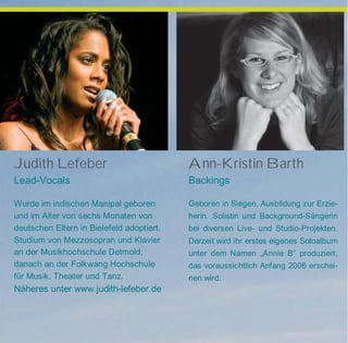 Judith Lefeber
Lead-Vocals
Wurde im indischen Manipal geboren
und im Alter von sechs Monaten von
deutschen Eltern in Bielefeld adoptiert.
Studium von Mezzosopran und Klavier
an der Musikhochschule Detmold,
danach an der Folkwang Hochschule
für Musik, Theater und Tanz.
Näheres unter www.judith-lefeber.de
Ann-Kristin Barth
Backings
Geboren in Siegen, Ausbildung zur Erzie-
herin. Solistin und Background-Sängerin
bei diversen Live- und Studio-Projekten.
Derzeit wird ihr erstes eigenes Soloalbum
unter dem Namen „Annie B“ produziert,
das voraussichtlich Anfang 2006 erschei-
nen wird.
 