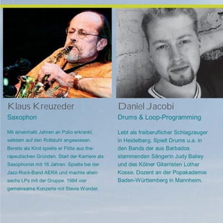 Klaus Kreuzeder
Saxophon
Mit eineinhalb Jahren an Polio erkrankt,
seitdem auf den Rollstuhl angewiesen.
Bereits als Kind spielte er Flöte aus the-
rapeutischen Gründen. Start der Karriere als
Saxophonist mit 16 Jahren. Spielte bei der
Jazz-Rock-Band AERA und machte allein
sechs LPs mit der Gruppe. 1984 vier
gemeinsame Konzerte mit Stevie Wonder.
Daniel Jacobi
Drums & Loop-Programming
Lebt als freiberuflicher Schlagzeuger
in Heidelberg. Spielt Drums u.a. in
den Bands der aus Barbados
stammenden Sängerin Judy Bailey
und des Kölner Gitarristen Lothar
Kosse. Dozent an der Popakademie
Baden-Württemberg in Mannheim.
 
