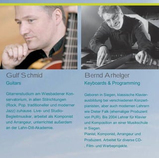 Gulf Schmid
Guitars
Gitarrenstudium am Wiesbadener Kon-
servatorium, in allen Stilrichtungen
(Rock, Pop. traditioneller und moderner
Jazz) zuhause. Live- und Studio-
Begleitmusiker, arbeitet als Komponist
und Arrangeur, unterrichtet außerdem
an der Lahn-Dill-Akademie.
Bernd Arhelger
Keyboards & Programming
Geboren in Siegen, klassische Klavier-
ausbildung bei verschiedenen Konzert-
pianisten, aber auch modernen Lehrern
wie Dieter Falk (ehemaliger Produzent
von PUR). Bis 2004 Lehrer für Klavier
und Komposition an einer Musikschule
in Siegen.
Pianist, Komponist, Arrangeur und
Produzent. Arbeitet für diverse CD-
, Film- und Werbeprojekte.
 