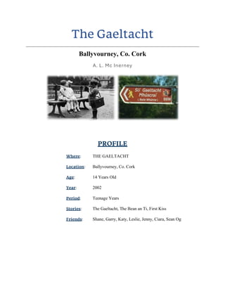 The Gaeltacht
Ballyvourney, Co. Cork
A. L. Mc Inerney
PROFILE
Where: THE GAELTACHT
Location: Ballyvourney, Co. Cork
Age: 14 Years Old
Year: 2002
Period: Teenage Years
Stories: The Gaeltacht, The Bean an Ti, First Kiss
Friends: Shane, Garry, Katy, Leslie, Jenny, Ciara, Sean Og
 