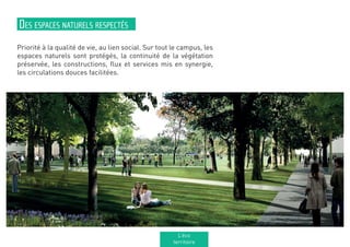 Priorité à la qualité de vie, au lien social. Sur tout le campus, les
espaces naturels sont protégés, la continuité de la végétation
préservée, les constructions, flux et services mis en synergie,
les circulations douces facilitées.
Des espaces naturels respectés
L’éco
territoire
 
