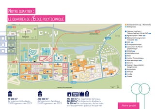 18
18
91-06
91-06
91-06
18
100 m NordQuartier de l’École polytechnique
Enseignement sup. / Recherche
Entreprises
1 Télécom ParisTech /
Télécom SudParis /DG de l’IMT 2019
2 AgroParisTech / INRA 2021
3 Bâtiment d’enseignement
Logements étudiants
1 2017 RSF / ARPEJ : 330 places sociales
+ RU, restaurant mutualisé RIEA et
commerces
2 2018 Batigère / Crous : 307 places
sociales
3 2018 Bouygues Immobilier /
Activité économique
3 Lot P2.4 : cinq cellules commerciales,
1 500 m². Restaurant Au Living ; Supérette
Franprix ; Boulangerie ; Banque ; Pharmacie
5 Lot P2.1A : une cellule commerciale de
200 m²
s 2020 2021 Le Central : 22 000 m²
18
18
91-06
18
HORIZON 2019
Gare
Palaiseau
Versailles-Chantiers (RER C)
Massy-Palaiseau (RER B)
Aéroport d’Orly (Ligne 14)
Transports
18 2024 2030 Ligne 18 : Grand Paris Express,
gare Palaiseau (à 200 m environ de
notre bâtiment). Liaisons vers le RER B
(gare Massy-Palaiseau) et le RER C (gare
Versailles-Chantiers). Liaison vers la ligne 14
(station Orly)
18
C O U R S P I E R R E V A S S E U R
A V E N U E A U G U S T I N F R E S N E L
B O U L E V A R D G A S P A R D M O N G E
RUEROSALINDFRANKLIN
COURS
GILBERT
SIMONDON
RUEMARIAGOEPPERT-MAYER
Vers le quartier
de Moulon
Vers le quartier
Camille Claudel
1891-06
1000 m Nord
Quartier
Camille
Claudel
Corbeville
Télécom ParisTech
Télécom SudParis
IMT
Quartier
de Moulon
Quartier
de l’École
polytechnique
C O U R S
P I E R R E
V A S S E U R
A V E N U E D E L A V A U V E
AVENUEDELAVAUVE
1
t
y
2
3
u
q
f
s
g
h
p
o
j
i
d
4
91-06
Enseignement sup. / Recherche
Entreprises
1 Télécom ParisTech /
Télécom SudParis /DG de l’IMT 2019
2 AgroParisTech / INRA 2021
3 Bâtiment d’enseignement
mutualisé 2019
4 C2N 2018
5 École polytechnique
6 Laboratoire de l’École
polytechnique
7 ENSAE 2017
8 ENSTA ParisTech
9 IOGS
p Institut Photovoltaïque
q Pôle Mécanique 2020
s Danone
d Digihall / Nano-INNOV /
Design Center
f DigitéoLabs
g EDF Lab
h Horiba
j Thales
18
91-06
8
s
w
l
C O U R S
P I E R R E
V A S S E U R
A V E N U E D E
d
4
Notre quartier :
le quartier de l’École polytechnique
Notre projet
196 000 m² de logements familiaux
360 000 m² de logements étudiants
36 000 m² de commerces, de services
et d’équipements publics de quartier
78 000 m²
de logements étudiants
(2100 logements en 2021)
200 000 m²
de logements familiaux
(2400 logements en 2021)
Enseignement sup. / Recherche
Entreprises
 
