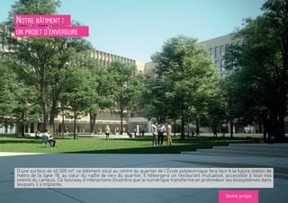 Notre bâtiment :
un projet d’envergure
D’une surface de 40 000 m², ce bâtiment situé au centre du quartier de l’École polytechnique fera face à la future station de
métro de la ligne 18, au cœur du « pôle de vie » du quartier. Il hébergera un restaurant mutualisé, accessible à tous nos
voisins du campus. Ce faisceau d’interactions illustrera que le numérique transforme en profondeur les écosystèmes dans
lesquels il s’implante.
Notre projet
 