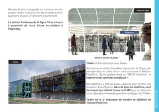 Réseau de bus, transports en commun en site
propre, métro multiplieront les relations entre
quartiers et avec le territoire environnant.
La station Palaiseau de la ligne 18 se situera
à proximité de notre future installation à
Palaiseau.
Thalès est très liée à nos deux écoles.
Des actions en recherche ont lieu depuis plus de 10 ans, par
exemple dans le cadre de la chaire commune à Télécom
ParisTech, l’Ecole polytechnique et l’ENSTA ParisTech «
Ingénierie des systèmes complexes ».
Nos diplômés y font de beaux parcours tout comme nos
étudiants. Assia Benhibi, élève de Télécom SudParis, vient
derecevoirleprixIledeFrancedelaSEEpoursarecherche
surlacybersécuritéréaliséependantsonstagechezThalès.
Thalès est le 2e
employeur en nombre de diplômés de
Télécom ParisTech.
Station de métro
THALES
VISITEGUIDÉE
 