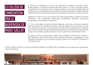 À l’heure où l’innovation se nourrit de croisements multiples, le campus Paris-
Saclay déploie un potentiel d’interdisciplinarité unique en France. Plus que jamais,
la performance est collective et les nouveaux produits et services s’inventent dans la
coopération. Les convergences entre sciences du vivant et disciplines traditionnelles de
l’ingénierie font du campus Paris-Saclay le lieu idéal pour favoriser l’innovation ouverte.
Idéalement située au cœur du quartier de l’École polytechnique, Télécom ParisTech
bénéficiera d’un écosystème dynamique exceptionnel associant partenaires
académiques, scientifiques et industriels.
À 7 mn en bus depuis la gare de Massy-Palaiseau, situé face à la future station de
métro de la ligne 18, notre bâtiment sera au cœur du « pôle de vie » du campus : proche
des résidences étudiantes, des commerces, du bâtiment d’enseignements mutualisés
avec d’autres grandes écoles. Nos étudiants bénéficieront d’interactions fortes avec les
écoles et universités du plateau ainsi que d’une vie associative extrêmement riche.
Ce projet, construit collectivement, traduit notre ambition de former des inventeurs,
des créateurs et des transformateurs de la société numérique, en s’appuyant sur une
formation d’excellence, une recherche de haut niveau et en stimulant l’innovation et
l’entrepreneuriat.
LECOLLÈGEDE
L’INNOVATION
PARLE
NUMÉRIQUEDE
PARIS-SACLAY
En 2019, Télécom ParisTech, une partie de Télécom SudParis et la DG de l’IMT s’installeront sur le campus Paris-Saclay, dans
notre futur bâtiment.
 