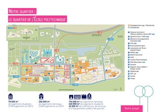 18
18
91-06
91-06
91-06
18
100 m NordQuartier de l’École polytechnique
Enseignement sup. / Recherche
Entreprises
1 Télécom ParisTech /
Télécom SudParis /DG de l’IMT 2019
2 AgroParisTech / INRA 2021
3 Bâtiment d’enseignement
Logements étudiants
1 2017 RSF / ARPEJ : 330 places sociales
+ RU, restaurant mutualisé RIEA et
commerces
2 2018 Batigère / Crous : 307 places
sociales
3 2018 Bouygues Immobilier /
Activité économique
3 Lot P2.4 : cinq cellules commerciales,
1 500 m². Restaurant Au Living ; Supérette
Franprix ; Boulangerie ; Banque ; Pharmacie
5 Lot P2.1A : une cellule commerciale de
200 m²
s 2020 2021 Le Central : 22 000 m²
18
18
91-06
18
HORIZON 2019
Gare
Palaiseau
Versailles-Chantiers (RER C)
Massy-Palaiseau (RER B)
Aéroport d’Orly (Ligne 14)
Transports
18 2024 2030 Ligne 18 : Grand Paris Express,
gare Palaiseau (à 200 m environ de
notre bâtiment). Liaisons vers le RER B
(gare Massy-Palaiseau) et le RER C (gare
Versailles-Chantiers). Liaison vers la ligne 14
(station Orly)
18
C O U R S P I E R R E V A S S E U R
A V E N U E A U G U S T I N F R E S N E L
B O U L E V A R D G A S P A R D M O N G E
RUEROSALINDFRANKLIN
COURS
GILBERT
SIMONDON
RUEMARIAGOEPPERT-MAYER
Vers le quartier
de Moulon
Vers le quartier
Camille Claudel
1891-06
1000 m Nord
Quartier
Camille
Claudel
Corbeville
Télécom ParisTech
Télécom SudParis
IMT
Quartier
de Moulon
Quartier
de l’École
polytechnique
C O U R S
P I E R R E
V A S S E U R
A V E N U E D E L A V A U V E
AVENUEDELAVAUVE
1
t
y
2
3
u
q
f
s
g
h
p
o
j
i
d
4
91-06
Enseignement sup. / Recherche
Entreprises
1 Télécom ParisTech /
Télécom SudParis /DG de l’IMT 2019
2 AgroParisTech / INRA 2021
3 Bâtiment d’enseignement
mutualisé 2019
4 C2N 2018
5 École polytechnique
6 Laboratoire de l’École
polytechnique
7 ENSAE 2017
8 ENSTA ParisTech
9 IOGS
p Institut Photovoltaïque
q Pôle Mécanique 2020
s Danone
d Digihall / Nano-INNOV /
Design Center
f DigitéoLabs
g EDF Lab
h Horiba
j Thales
18
91-06
8
s
w
l
C O U R S
P I E R R E
V A S S E U R
A V E N U E D E
d
4
Notre quartier :
le quartier de l’École polytechnique
Notre projet
196 000 m² de logements familiaux
360 000 m² de logements étudiants
36 000 m² de commerces, de services
et d’équipements publics de quartier
78 000 m²
de logements étudiants
(2100 logements en 2021)
200 000 m²
de logements familiaux
(2400 logements en 2021)
Enseignement sup. / Recherche
Entreprises
 