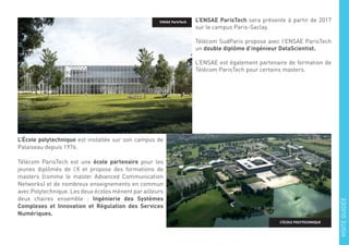 L’ENSAE ParisTech sera présente à partir de 2017
sur le campus Paris-Saclay.
Télécom SudParis propose avec l’ENSAE ParisTech
un double diplôme d’ingénieur DataScientist.
L’ENSAE est également partenaire de formation de
Télécom ParisTech pour certains masters.
L’École polytechnique est installée sur son campus de
Palaiseau depuis 1976.
Télécom ParisTech est une école partenaire pour les
jeunes diplômés de l’X et propose des formations de
masters (comme le master Advanced Communication
Networks) et de nombreux enseignements en commun
avec Polytechnique. Les deux écoles mènent par ailleurs
deux chaires ensemble : Ingénierie des Systèmes
Complexes et Innovation et Régulation des Services
Numériques.
ENSAE ParisTech
L’ÉCOLE POLYTECHNIQUE
VISITEGUIDÉE
 
