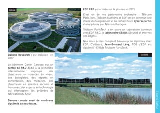 EDF LAB EDF R&D est arrivée sur le plateau en 2015.
C’est un de nos partenaires recherche : Télécom
ParisTech, Télécom SudParis et EDF ont en commun une
chaire d’enseignement et de recherche en cybersécurité,
chaire pilotée par Télécom Bretagne.
Télécom ParisTech a en outre un laboratoire commun
avec EDF R&D, le laboratoire SEIDO (Sécurité et Internet
des Objets).
Nos deux écoles comptent beaucoup de diplômés chez
EDF. D’ailleurs, Jean-Bernard Lévy, PDG d’EDF est
diplômé (1978) de Télécom ParisTech.
Danone Research s’est installée en
2002.
Le bâtiment Daniel Carasso est un
centre de R&D dédié à la recherche
internationale regroupe des
chercheurs en sciences du vivant,
des biologistes, des experts en
alimentation, des médecins, des
chercheurs en sciences sociales et
humaines, des experts en technologie
qui développent les procédés de
fabrication du futur.
Danone compte aussi de nombreux
diplômés de nos écoles.
DANONE
VISITEGUIDÉE
 