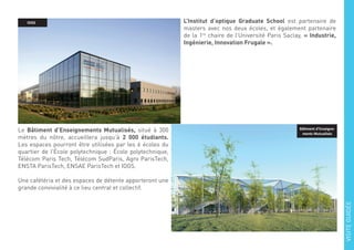 L’Institut d’optique Graduate School est partenaire de
masters avec nos deux écoles, et également partenaire
de la 1re
chaire de l’Université Paris Saclay, « Industrie,
Ingénierie, Innovation Frugale ».
Le Bâtiment d’Enseignements Mutualisés, situé à 300
mètres du nôtre, accueillera jusqu’à 2 000 étudiants.
Les espaces pourront être utilisées par les 6 écoles du
quartier de l’École polytechnique : École polytechnique,
Télécom Paris Tech, Télécom SudParis, Agro ParisTech,
ENSTA ParisTech, ENSAE ParisTech et IOGS.
Une cafétéria et des espaces de détente apporteront une
grande convivialité à ce lieu central et collectif.
IOGS
Bâtiment d’Enseigne-
ments Mutualisés
VISITEGUIDÉE
 