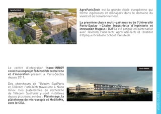 AgroParisTech est la grande école européenne qui
forme ingénieurs et managers dans le domaine du
vivant et de l’environnement.
La première chaire multi-partenaires de l’Université
Paris-Saclay « Chaire Industrielle d’Ingénierie et
innovation frugale » (I3F) a été conçue en partenariat
avec Télécom ParisTech, AgroParisTech et l’Institut
d’Optique Graduate School ParisTech.
Le centre d’intégration Nano-INNOV
constitueunprojetfédératifderecherche
et d’innovation présent à Paris-Saclay
depuis 2011.
Des chercheurs de Télécom SudParis
et Télécom ParisTech travaillent à Nano
Innov. Des plateformes de recherche
de Télécom SudParis y sont installées
depuis plusieurs années : Pleinimage, la
plateforme de microscopie et MobileMe,
avec le CEA.
Nano-INNOV
VISITEGUIDÉE
AgroParisTech
 
