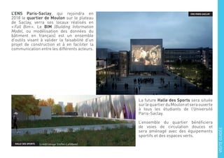 L’ENS Paris-Saclay, qui rejoindra en
2018 le quartier de Moulon sur le plateau
de Saclay, verra ses locaux réalisés en
« Full Bim ». Le BIM (Building Information
Model, ou modélisation des données du
bâtiment en français) est un ensemble
d’outils visant à valider la faisabilité d’un
projet de construction et à en faciliter la
communication entre les différents acteurs.
La future Halle des Sports sera située
surlequartierduMoulonetseraouverte
à tous les étudiants de l’Université
Paris-Saclay.
L’ensemble du quartier bénéficiera
de voies de circulation douces et
sera aménagé avec des équipements
sportifs et des espaces verts.
ENS PARIS-SACLAY
HALLE DES SPORTS
VISITEGUIDÉE
(crédit image Stoffel-Lefebvre)
 