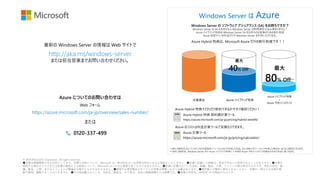 © 2018 Microsoft Corporation. All rights reserved.
●本書は情報提供のみを目的としており、本書の内容について、Microsoft は、明示的あるいは非明示的ないかなる保証もいたしません。●本書に記載した情報は、将来予告なしに変更されることがあります。●本書を
使用する場合のリスクまたは本書の使用による結果について、Microsoft はいかなる責務も負うものではありません。●本書に記載されている会社、組織、製品、人物、イベントの例は架空のものです。実在の会社、組
織、製品、人物、またはイベントとの関連を示唆するものではありません。●適用する著作権法のすべてにお客様は準拠いただく必要があります。●著作権上の権利に限定されることなく、本書の一部または全部を無
断で使用、複製することはできません。●その他記載されている、会社名、製品名、ロゴ等は、各社の登録商標または商標です。●本書の内容は、2018 年 10 月現在のものです。
最新の Windows Server の情報は Web サイトで
http://aka.ms/windows-server
または担当営業までお問い合わせください。
Windows Server は Azure
Azure Hybrid 特典 節約額計算ツール
https://azure.microsoft.com/ja-jp/pricing/hybrid-benefit/
従量課金 Azure ハイブリッド特典
Azure ハイブリッド特典
+
Azure 予約インスタンス
最大
40% Off* 最大
80% Off**
https://azure.microsoft.com/ja-jp/pricing/calculator/
Azure 計算ツール
Windows Server の ソフトウェア アシュアランス (SA) をお持ちですか？
Windows Server の SA をお持ちなら Windows Server の時間課金分は必要ありません！
Azure ハイブリッド特典は Windows Server SA をお持ちのお客様のための割引制度
Azure 仮想マシンの料金だけで Windows Server を利用いただけます。
Azure Hybrid 特典は、Microsoft Azure だけの割引制度です！！
Azure Hybrid 特典でどれだけ節約できるか今すぐ確認ください！
Azure のコストは料金計算ツールで見積もりできます。
https://azure.microsoft.com/ja-jp/overview/sales-number/
0120-337-499
Azure についてのお問い合わせは
または
Web フォーム
* 40% の節約は Ev3 インスタンスを米国西部 2 リージョンなどで利用した料金。Ev3 を東日本リージョンで利用した場合は 36.5% の節約になります。
** 80% の節約は、Windows Server 向け Azure ハイブリッド特典と 3 年間の Azure 予約インスタンスを組み合わせた料金に基づきます。
 