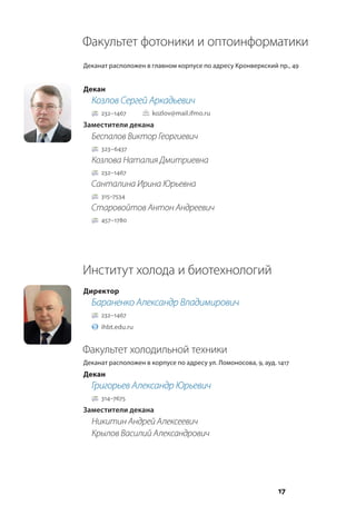 17
Факультет фотоники и оптоинформатики
Деканат расположен в главном корпусе по адресу Кронверкский пр., 49
Декан
Козлов Сергей Аркадьевич
232–1467		 kozlov@mail.ifmo.ru
Заместители декана
Беспалов Виктор Георгиевич
323–6437
Козлова Наталия Дмитриевна
232–1467
Санталина Ирина Юрьевна
315–7534
Старовойтов Антон Андреевич
457–1780
Институт холода и биотехнологий
Директор
Бараненко Александр Владимирович
232–1467
ihbt.edu.ru
Факультет холодильной техники
Деканат расположен в корпусе по адресу ул. Ломоносова, 9, ауд. 1417
Декан
Григорьев Александр Юрьевич
314–7675
Заместители декана
Никитин Андрей Алексеевич
Крылов Василий Александрович
 