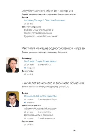 19
Факультет заочного обучения и экстерната
Деканат расположен в корпусе по адресу ул. Ломоносова, 9, ауд. 1312
Декан
Малявко Дмитрий Пантелеймонович
575–6135
Заместители декана
Волкова Ольга Владимировна
Рыков Сергей Владимирович
Кудрявцева Ирина Владимировна
Институт международного бизнеса и права
Деканат расположен в корпусе по адресу ул. Гастелло, 12
Директор
Богданова Елена Леонардовна
371–8482		 imbip@mail.ru
imbip.com
Диспетчеры
371–8118
Факультет вечернего и заочного обучения
Деканат расположен в корпусе по адресу пер. Гривцова, 14
Декан
Резников Станислав Сергеевич
571–2638		 reznikov@mail.ifmo.ru
vo.ifmo.ru
Заместитель декана
Абрамчук Михаил Владимирович
571–2638		 amv76@list.ru
Цветкова Мадина Хасановна
571–2638		 madina1986@bk.ru
Диспетчеры
571–2638
 