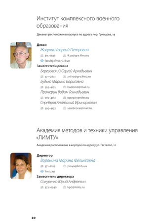 20
Институт комплексного военного
образования
Деканат расположен в корпусе по адресу пер. Гривцова, 14
Декан
Жигулин Георгий Петрович
315–7636			 ikvo@grv.ifmo.ru
faculty.ifmo.ru/ikvo
Заместители декана
Березовский Сергей Аркадьевич
571–2841		 znfvo@grv.ifmo.ru
Будько Марина Борисовна
595–4132		 budomd@mail.ru
Прожерин Вадим Геннадьевич
595–4132		 ppvg@yandex.ru
Серебров Анатолий Иринархович
595–4132		 serebrovai@mail.ru
Академия методов и техники управления
«ЛИМТУ»
Академия расположена в корпусе по адресу ул. Гастелло, 12
Директор
Воронина Марина Феликсовна
371–8119			 pravo@limtu.ru
limtu.ru
Заместитель директора
Сокуренко Юрий Андреевич
373–0540		 kpd@limtu.ru
 