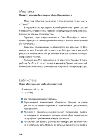 24
Медпункт
Институт холода и биотехнологий, ул. Ломоносова, 9
Медпункт работает ежедневно с понедельника по пятницу с
1000
до 1600
.
В медпункте окажут первую врачебную помощь при острых за-
болеваниях, отравлениях, травмах с последующим направлением
больного к врачам-специалистам.
Студенты, зарегистрированные в Санкт-Петербурге, имеют
право обращаться за медицинской помощью в поликлинику по ме-
сту жительства.
Студенты, проживающие в общежитиях по адресам: ул. Лен-
совета, 23; пер. Альпийский, 15, корп.2; ул. Белорусская, 6 могут об-
ращаться в поликлинику № 37, кабинет № 81 при наличии паспорта
и страхового полиса.
Поликлиника №37 расположена по адресу ул. Правды, 18 (часы
работы: Пн.–Пт. с 800
до 2000
телефон 315–2084). Травматологический
пункт поликлиники №37 работает круглосуточно (телефон 315–2158).
Библиотека
Отдел обслуживания учебной литературой
Кронверкский пр., 49.
232–2845
1	 Зал периодической литературы.
2	Студенческий технический абонемент. Выдача литерату-
ры по естественно-научным и техническим дисциплинам,
языкознанию.
3	Абонемент социально-экономической литературы. Выдача
литературы по экономике, истории, философии, политологии,
географии и прочим смежным дисциплинам.
4	 Читальный зал. Выдача учебной литературы для занятий толь-
ко в читальном зале. Первичная запись в библиотеку и выдача
 