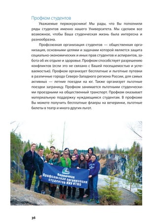 36
Профком студентов
Уважаемые первокурсники! Мы рады, что Вы пополнили
ряды студентов именно нашего Университета. Мы сделаем все
возможное, чтобы Ваша студенческая жизнь была интересна и
разнообразна.
Профсоюзная организация студентов — общественная орга-
низация, основными целями и задачами которой является защита
социально-экономических и иных прав студентов и аспирантов, за-
бота об их отдыхе и здоровье. Профком способствует разрешению
конфликтов (если это не связано с Вашей посещаемостью и успе-
ваемостью). Профком организует бесплатные и льготные путевки
в различные города Северо-Западного региона России, для самых
активных — летние поездки на юг. Также организует льготные
поездки заграницу. Профком занимается льготными студенчески-
ми проездными на общественный транспорт. Профком оказывает
материальную поддержку нуждающимся студентам. В профкоме
Вы можете получить бесплатные флаеры на вечеринки, льготные
билеты в театр и много других льгот.
 