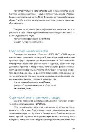 39
Интеллектуальное направление: для интеллектуалов и лю-
бителей мозгового штурма — клуб интеллектуальных игр «Розовая
Башня», литературный клуб «Перо Феникса», клуб разработки игр
«GameCrunch» и новое межвузовское интеллектуальное движение
«Лига Индиго».
Танцуете ли вы, поете, фотографируете или, возможно, хотите
раскрыть в себе талант журналиста? Не любите сидеть без дела? —
вам в Студенческий клуб!
Контактная информация: assu.ifmo.ru
(раздел «Студенческий клуб»).
Студенческое научное общество
Студенческое научное общество (СНО) НИУ ИТМО осуще-
ствляет свою деятельность в научной, инновационной и интеллек-
туальной сферах студенческой жизни. В частности, СНО занимается
поддержкой проектной деятельности студентов, развитием сту-
денческих кружков и лабораторий, организацией факультативных
семинаров и конференций. Участие в СНО будет интересно студен-
там, ориентированным на развитие своих профессиональных ка-
честв, реализацию технологичных и инновационных проектов или
научную карьеру и поступление в магистратуру.
Контактная информация: assu.ifmo.ru
(раздел «Студенческое научное общество»),
vk.com/sno_itmo.
Студенческий совет студенческого городка
Дорогой первокурсник! В стенах общежития тебя ждет студен-
ческий совет студгородка НИУ ИТМО.
Если ты хочешь претворить мечты в жизнь, но не знаешь с чего
начать, то тебе к нам. Студгородок станет твоим домом на протя-
жении всего периода обучения в Университете. Здесь ты найдешь
новых друзей; окунешься в студенческую жизнь; сможешь узнать
о студиях, находящихся на территории студгородка; посетить биб-
 