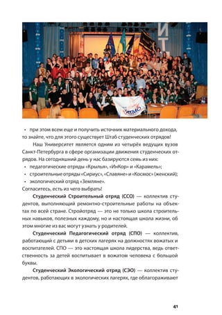 41
•	 при этом всем еще и получить источник материального дохода,
то знайте, что для этого существует Штаб студенческих отрядов!
Наш Университет является одним из четырёх ведущих вузов
Санкт-Петербурга в сфере организации движения студенческих от-
рядов. На сегодняшний день у нас базируются семь из них:
•	 педагогические отряды «Крылья», «ИнКор» и «Карамель»;
•	 строительныеотряды«Сириус»,«Славяне»и«Космос»(женский);
•	 экологический отряд «Земляне».
Согласитесь, есть из чего выбрать!
Студенческий Строительный отряд (ССО)  — коллектив сту-
дентов, выполняющий ремонтно-строительные работы на объек-
тах по всей стране. Стройотряд — это не только школа строитель-
ных навыков, полезных каждому, но и настоящая школа жизни, об
этом многие из вас могут узнать у родителей.
Студенческий Педагогический отряд (СПО) — коллектив,
работающий с детьми в детских лагерях на должностях вожатых и
воспитателей. СПО — это настоящая школа лидерства, ведь ответ-
ственность за детей воспитывает в вожатом человека с большой
буквы.
Студенческий Экологический отряд (СЭО) — коллектив сту-
дентов, работающих в экологических лагерях, где облагораживают
 