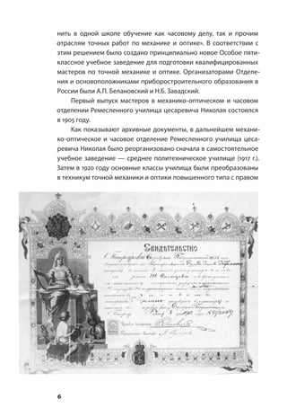6
нить в одной школе обучение как часовому делу, так и прочим
отраслям точных работ по механике и оптике». В соответствии с
этим решением было создано принципиально новое Особое пяти-
классное учебное заведение для подготовки квалифицированных
мастеров по точной механике и оптике. Организаторами Отделе-
ния и основоположниками приборостроительного образования в
России были А.П. Белановский и Н.Б. Завадский.
Первый выпуск мастеров в механико-оптическом и часовом
отделении Ремесленного училища цесаревича Николая состоялся
в 1905 году.
Как показывают архивные документы, в дальнейшем механи-
ко-оптическое и часовое отделение Ремесленного училища цеса-
ревича Николая было реорганизовано сначала в самостоятельное
учебное заведение — среднее политехническое училище (1917 г.).
Затем в 1920 году основные классы училища были преобразованы
в техникум точной механики и оптики повышенного типа с правом
 