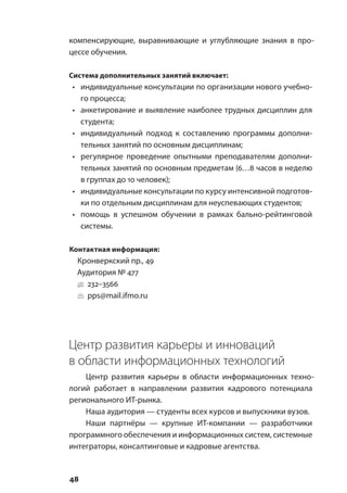 48
компенсирующие, выравнивающие и углубляющие знания в про-
цессе обучения.
Система дополнительных занятий включает:
•	 индивидуальные консультации по организации нового учебно-
го процесса;
•	 анкетирование и выявление наиболее трудных дисциплин для
студента;
•	 индивидуальный подход к составлению программы дополни-
тельных занятий по основным дисциплинам;
•	 регулярное проведение опытными преподавателям дополни-
тельных занятий по основным предметам (6…8 часов в неделю
в группах до 10 человек);
•	 индивидуальные консультации по курсу интенсивной подготов-
ки по отдельным дисциплинам для неуспевающих студентов;
•	 помощь в успешном обучении в рамках бально-рейтинговой
системы.
Контактная информация:
Кронверкский пр., 49
Аудитория № 477
232–3566
pps@mail.ifmo.ru
Центр развития карьеры и инноваций
в области информационных технологий
Центр развития карьеры в области информационных техно-
логий работает в направлении развития кадрового потенциала
регионального ИТ-рынка.
Наша аудитория — студенты всех курсов и выпускники вузов.
Наши партнёры — крупные ИТ-компании — разработчики
программного обеспечения и информационных систем, системные
интеграторы, консалтинговые и кадровые агентства.
 