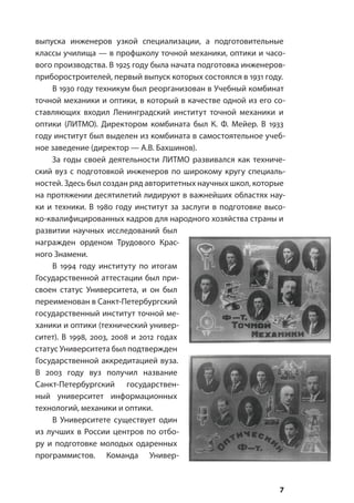 7
выпуска инженеров узкой специализации, а подготовительные
классы училища — в профшколу точной механики, оптики и часо-
вого производства. В 1925 году была начата подготовка инженеров-
приборостроителей, первый выпуск которых состоялся в 1931 году.
В 1930 году техникум был реорганизован в Учебный комбинат
точной механики и оптики, в который в качестве одной из его со-
ставляющих входил Ленинградский институт точной механики и
оптики (ЛИТМО). Директором комбината был К. Ф. Мейер. В 1933
году институт был выделен из комбината в самостоятельное учеб-
ное заведение (директор — А.В. Бахшинов).
За годы своей деятельности ЛИТМО развивался как техниче-
ский вуз с подготовкой инженеров по широкому кругу специаль-
ностей. Здесь был создан ряд авторитетных научных школ, которые
на протяжении десятилетий лидируют в важнейших областях нау-
ки и техники. В 1980 году институт за заслуги в подготовке высо-
ко-квалифицированных кадров для народного хозяйства страны и
развитии научных исследований был
награжден орденом Трудового Крас-
ного Знамени.
В 1994 году институту по итогам
Государственной аттестации был при-
своен статус Университета, и он был
переименован в Санкт-Петербургский
государственный институт точной ме-
ханики и оптики (технический универ-
ситет). В 1998, 2003, 2008 и 2012 годах
статус Университета был подтвержден
Государственной аккредитацией вуза.
В 2003 году вуз получил название
Санкт-Петербургский государствен-
ный университет информационных
технологий, механики и оптики.
В Университете существует один
из лучших в России центров по отбо-
ру и подготовке молодых одаренных
программистов. Команда Универ-
 