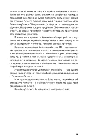 53
ли, специалисты по маркетингу и продажам, директора успешных
компаний. Они делятся своим опытом, на конкретных примерах
показывают, как можно и нужно применять полученные знания
для создания бизнеса. Каждый магистрант становится резидентом
бизнес-инкубатора QD и развивает свой проект в течение двух лет
обучения. Программа, которую предлагает QD уникальна. Наши ре-
зиденты, со своими проектами становятся призерами практически
всех российских конкурсов.
Помимо магистрантов, в бизнес-инкубаторе работают сту-
денческие команды из разных университетов Санкт-Петербурга —
сейчас резидентами инкубатора являются более 35 проектов.
Основная деятельность бизнес-инкубатора QD — сопровожде-
ние проекта на всем жизненном цикле вплоть до выхода на рынок,
в том числе привлечение опыта и связей инвесторов. Бизнес-инку-
батор QD работает с частными и государственными инвесторами,
сотрудничает с западными фондами. Команда, получившая финан-
сирование, получает помощь и детальные инструкции — как вести
разработку и выходить на рынок.
Эта ситуация является уникальной для России — ни в одном
другом университете нет таких комфортных условий для созданий
собственного бизнеса.
Если путь предпринимателя — Ваша мечта, задумайтесь об
этом сразу и помните — в Университете есть место, где Ваши идеи
превращаются в бизнес.
На сайте qd.ifmo.ru Вы найдете всю информацию о нас.
 