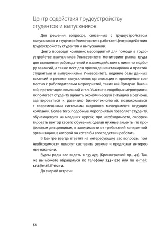 54
Центр содействия трудоустройству
студентов и выпускников
Для решения вопросов, связанных с трудоустройством
выпускников и студентов Университета работает Центр содействия
трудоустройству студентов и выпускников.
Центр проводит комплекс мероприятий для помощи в трудо-
устройстве выпускников Университета: мониторинг рынка труда
для выявления работодателей и взаимодействие с ними по подбо-
ру вакансий, а также мест для прохождения стажировок и практик
студентами и выпускниками Университета; ведение базы данных
вакансий и резюме выпускников; организация и проведение сов-
местно с работодателями мероприятий, таких как Ярмарки Вакан-
сий, презентации компаний и т.п. Участие в подобных мероприяти-
ях помогает студенту оценить экономическую ситуацию в регионе,
адаптироваться к развитию бизнес-технологий, познакомиться
с современными системами кадрового менеджмента ведущих
компаний. Более того, подобные мероприятия позволяет студенту,
обучающемуся на младших курсах, при необходимости, скоррек-
тировать вектор своего обучения, сделав нужные акценты по про-
фильным дисциплинам, в зависимости от требований конкретной
организации, в которой он хотел бы впоследствии работать.
В Центре всегда ответят на интересующие вас вопросы, при
необходимости помогут составить резюме и предложат интерес-
ные вакансии.
Будем рады вас видеть в 155 ауд. (Кронверкский пр., 49). Так-
же вы можете обращаться по телефону 233–1270 или по e‑mail:
csts@mail.ifmo.ru.
До скорой встречи!
 