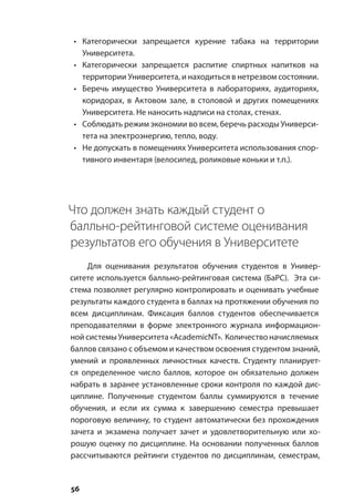 56
•	 Категорически запрещается курение табака на территории
Университета.
•	 Категорически запрещается распитие спиртных напитков на
территории Университета, и находиться в нетрезвом состоянии.
•	 Беречь имущество Университета в лабораториях, аудиториях,
коридорах, в Актовом зале, в столовой и других помещениях
Университета. Не наносить надписи на столах, стенах.
•	 Соблюдать режим экономии во всем, беречь расходы Универси-
тета на электроэнергию, тепло, воду.
•	 Не допускать в помещениях Университета использования спор-
тивного инвентаря (велосипед, роликовые коньки и т.п.).
Что должен знать каждый студент о
балльно-рейтинговой системе оценивания
результатов его обучения в Университете
Для оценивания результатов обучения студентов в Универ-
ситете используется балльно-рейтинговая система (БаРС). Эта си-
стема позволяет регулярно контролировать и оценивать учебные
результаты каждого студента в баллах на протяжении обучения по
всем дисциплинам. Фиксация баллов студентов обеспечивается
преподавателями в форме электронного журнала информацион-
ной системы Университета «AcademiсNT». Количество начисляемых
баллов связано с объемом и качеством освоения студентом знаний,
умений и проявленных личностных качеств. Студенту планирует-
ся определенное число баллов, которое он обязательно должен
набрать в заранее установленные сроки контроля по каждой дис-
циплине. Полученные студентом баллы суммируются в течение
обучения, и если их сумма к завершению семестра превышает
пороговую величину, то студент автоматически без прохождения
зачета и экзамена получает зачет и удовлетворительную или хо-
рошую оценку по дисциплине. На основании полученных баллов
рассчитываются рейтинги студентов по дисциплинам, семестрам,
 