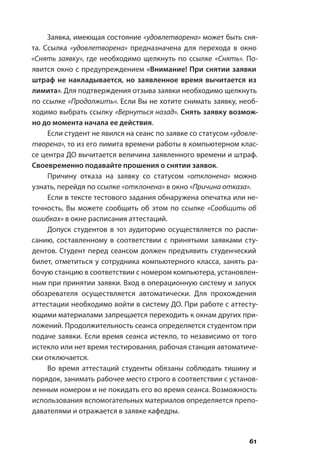 61
Заявка, имеющая состояние «удовлетворена» может быть сня-
та. Ссылка «удовлетворена» предназначена для перехода в окно
«Снять заявку», где необходимо щелкнуть по ссылке «Снять». По-
явится окно с предупреждением «Внимание! При снятии заявки
штраф не накладывается, но заявленное время вычитается из
лимита». Для подтверждения отзыва заявки необходимо щелкнуть
по ссылке «Продолжить». Если Вы не хотите снимать заявку, необ-
ходимо выбрать ссылку «Вернуться назад». Снять заявку возмож-
но до момента начала ее действия.
Если студент не явился на сеанс по заявке со статусом «удовле-
творена», то из его лимита времени работы в компьютерном клас-
се центра ДО вычитается величина заявленного времени и штраф.
Своевременно подавайте прошения о снятии заявок.
Причину отказа на заявку со статусом «отклонена» можно
узнать, перейдя по ссылке «отклонена» в окно «Причина отказа».
Если в тексте тестового задания обнаружена опечатка или не-
точность, Вы можете сообщить об этом по ссылке «Сообщить об
ошибках» в окне расписания аттестаций.
Допуск студентов в 101 аудиторию осуществляется по распи-
санию, составленному в соответствии с принятыми заявками сту-
дентов. Студент перед сеансом должен предъявить студенческий
билет, отметиться у сотрудника компьютерного класса, занять ра-
бочую станцию в соответствии с номером компьютера, установлен-
ным при принятии заявки. Вход в операционную систему и запуск
обозревателя осуществляется автоматически. Для прохождения
аттестации необходимо войти в систему ДО. При работе с аттесту-
ющими материалами запрещается переходить к окнам других при-
ложений. Продолжительность сеанса определяется студентом при
подаче заявки. Если время сеанса истекло, то независимо от того
истекло или нет время тестирования, рабочая станция автоматиче-
ски отключается.
Во время аттестаций студенты обязаны соблюдать тишину и
порядок, занимать рабочее место строго в соответствии с установ-
ленным номером и не покидать его во время сеанса. Возможность
использования вспомогательных материалов определяется препо-
давателями и отражается в заявке кафедры.
 