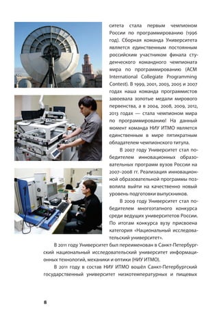 8
ситета стала первым чемпионом
России по программированию (1996
год). Сборная команда Университета
является единственным постоянным
российским участником финала сту-
денческого командного чемпионата
мира по программированию (ACM
International Collegiate Programming
Contest). В 1999, 2001, 2003, 2005 и 2007
годах наша команда программистов
завоевала золотые медали мирового
первенства, а в 2004, 2008, 2009, 2012,
2013 годах — стала чемпионом мира
по программированию! На данный
момент команда НИУ ИТМО является
единственным в мире пятикратным
обладателем чемпионского титула.
В 2007 году Университет стал по-
бедителем инновационных образо-
вательных программ вузов России на
2007–2008 гг. Реализация инновацион-
ной образовательной программы поз-
волила выйти на качественно новый
уровень подготовки выпускников.
В 2009 году Университет стал по-
бедителем многоэтапного конкурса
среди ведущих университетов России.
По итогам конкурса вузу присвоена
категория «Национальный исследова-
тельский университет».
В 2011 году Университет был переименован в Санкт-Петербург-
ский национальный исследовательский университет информаци-
онных технологий, механики и оптики (НИУ ИТМО).
В 2011 году в состав НИУ ИТМО вошёл Санкт-Петербургский
государственный университет низкотемпературных и пищевых
 