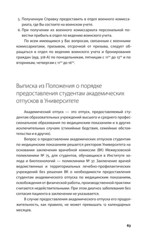 63
5.	Полученную Справку предоставить в отдел военного комисса-
риата, где Вы состоите на воинском учете.
6.	При получении из военного комиссариата персональной по-
вестки прибыть в отдел по ведению воинского учета.
По всем имеющимся у Вас вопросам, связанным с военными
комиссариатами, призывом, отсрочкой от призыва, следует об-
ращаться в отдел по ведению воинского учета и бронирования
граждан (ауд. 318-А) по понедельникам, пятницам с 1100
до 1300
и по
вторникам, четвергам с 1100
до 1600
.
Выписка из Положения о порядке
предоставления студентам академических
отпусков в Университете
Академический отпуск — это отпуск, предоставляемый сту-
дентам образовательных учреждений высшего и среднего профес-
сиональною образования по медицинским показаниям и в других
исключительных случаях (стихийные бедствия, семейные обстоя-
тельства и в других).
Вопрос о предоставлении академических отпусков студентам
по медицинским показаниям решается ректором Университета на
основании заключения врачебной комиссии (ВК) Межвузовской
поликлиники № 75, для студентов, обучающихся в Институте хо-
лода и биотехнологий — поликлиники № 37. Заключение врачей
ведомственных и территориальных лечебно-профилактических
учреждений без решения ВК о необходимости предоставления
студентам академического отпуска по медицинским показаниям,
освобождения от физической работы, производственной практики
считаются недействительными. При этом диагноз заболевания без
согласия пациента в заключении не указывается.
В случае предоставления академического отпуска его продол-
жительность, как правило, не может превышать 12 календарных
месяцев.
 