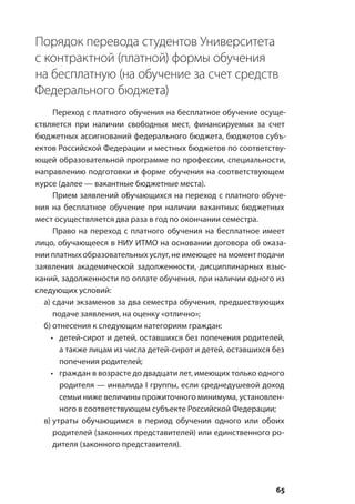 65
Порядок перевода студентов Университета
с контрактной (платной) формы обучения
на бесплатную (на обучение за счет средств
Федерального бюджета)
Переход с платного обучения на бесплатное обучение осуще-
ствляется при наличии свободных мест, финансируемых за счет
бюджетных ассигнований федерального бюджета, бюджетов субъ-
ектов Российской Федерации и местных бюджетов по соответству-
ющей образовательной программе по профессии, специальности,
направлению подготовки и форме обучения на соответствующем
курсе (далее — вакантные бюджетные места).
Прием заявлений обучающихся на переход с платного обуче-
ния на бесплатное обучение при наличии вакантных бюджетных
мест осуществляется два раза в год по окончании семестра.
Право на переход с платного обучения на бесплатное имеет
лицо, обучающееся в НИУ ИТМО на основании договора об оказа-
нии платных образовательных услуг, не имеющее на момент подачи
заявления академической задолженности, дисциплинарных взыс-
каний, задолженности по оплате обучения, при наличии одного из
следующих условий:
а)	сдачи экзаменов за два семестра обучения, предшествующих
подаче заявления, на оценку «отлично»;
б)	отнесения к следующим категориям граждан:
•	 детей-сирот и детей, оставшихся без попечения родителей,
а также лицам из числа детей-сирот и детей, оставшихся без
попечения родителей;
•	 граждан в возрасте до двадцати лет, имеющих только одного
родителя — инвалида I группы, если среднедушевой доход
семьи ниже величины прожиточного минимума, установлен-
ного в соответствующем субъекте Российской Федерации;
в)	утраты обучающимся в период обучения одного или обоих
родителей (законных представителей) или единственного ро-
дителя (законного представителя).
 