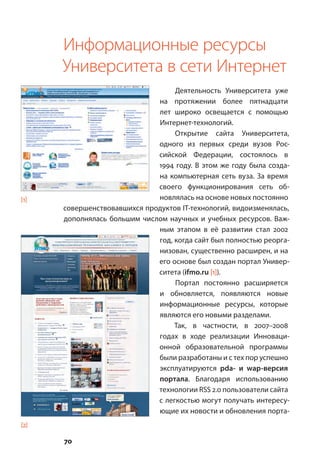 70
Информационные ресурсы
Университета в сети Интернет
Деятельность Университета уже
на протяжении более пятнадцати
лет широко освещается с помощью
Интернет-технологий.
Открытие сайта Университета,
одного из первых среди вузов Рос-
сийской Федерации, состоялось в
1994 году. В этом же году была созда-
на компьютерная сеть вуза. За время
своего функционирования сеть об-
новлялась на основе новых постоянно
совершенствовавшихся продуктов IT-технологий, видоизменялась,
дополнялась большим числом научных и учебных ресурсов. Важ-
ным этапом в её развитии стал 2002
год, когда сайт был полностью реорга-
низован, существенно расширен, и на
его основе был создан портал Универ-
ситета (ifmo.ru [1]).
Портал постоянно расширяется
и обновляется, появляются новые
информационные ресурсы, которые
являются его новыми разделами.
Так, в частности, в 2007–2008
годах в ходе реализации Инноваци-
онной образовательной программы
были разработаны и с тех пор успешно
эксплуатируются pda- и wap-версия
портала. Благодаря использованию
технологии RSS 2.0 пользователи сайта
с легкостью могут получать интересу-
ющие их новости и обновления порта-
[1]
[2]
 
