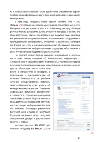 71
ла с мобильных устройств. Также существует специальная версия
портала для информационных терминалов, установленных в холле
Университета.
В 2012 году запущена новая версия портала НИУ ИТМО
(ifmo.ru [2]). Сегодня в основной массе форма представления в сети
Интернет всех ресурсов сводится к свободному доступу, благода-
ря чему можно расширять рамки учебного процесса и делать его
общедоступным. Сайты, представленные факультетами, кафедра-
ми, различными подразделениями, коллективами сотрудников и
преподавателей Университета, относятся к различным категори-
ям. Среди них есть и специализированные обучающие серверы,
и направленные на информационную поддержку образования в
вузе, и отражающие общественную жизнь вуза.
На портале представлена широкая информация о деятель-
ности вуза: общие сведения об Университете, информация о
направлениях и специальностях подготовки, структурных подраз-
делениях и проводимых научных исследованиях и многое-многое
другое. Желающие могут найти све-
дения о факультетах и кафедрах, о
сотрудниках и преподавателях, об
истории Университета, об учебной,
научной, международной, издатель-
ской деятельности вуза, узнать об
Университетских новостях. Указанная
информация регулярно обновляется
и хранится в справочно-информаци-
онной базе данных. Портал является
общедоступным и позволяет получить
интересующую информацию без дол-
гих поисков, благодаря различным
системам меню и удобной навигации.
Cтуденты, например, могут получить
оперативный доступ к расписаниям
занятий и сессии.
Интранет-портал НИУ ИТМО рас-
положен по адресу isu.ifmo.ru [3]. Сту-
[3]
 