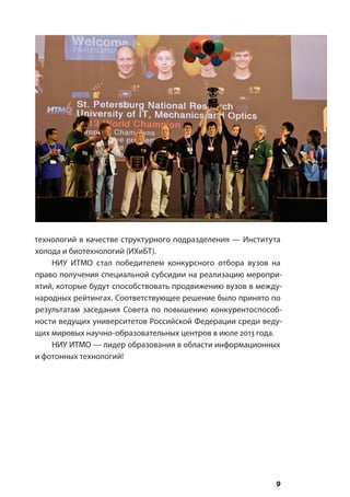 9
технологий в качестве структурного подразделения — Института
холода и биотехнологий (ИХиБТ).
НИУ ИТМО стал победителем конкурсного отбора вузов на
право получения специальной субсидии на реализацию меропри-
ятий, которые будут способствовать продвижению вузов в между-
народных рейтингах. Соответствующее решение было принято по
результатам заседания Совета по повышению конкурентоспособ-
ности ведущих университетов Российской Федерации среди веду-
щих мировых научно-образовательных центров в июле 2013 года.
НИУ ИТМО — лидер образования в области информационных
и фотонных технологий!
 
