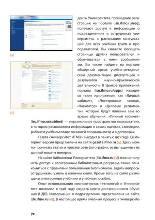 72
денты Университета, прошедшие реги-
страцию на портале (isu.ifmo.ru/reg),
получают доступ к информации о
подразделениях и сотрудниках уни-
верситета, к расписанию консульта-
ций для всех учебных групп и пре-
подавателей. Вы сможете посещать
страницы других пользователей и
обмениваться с ними сообщения-
ми. Вы также найдете на портале
обширный архив учебно-методиче-
ской документации, диссертаций и
результатов научно-практической
деятельности. В Центре приложений
портала (isu.ifmo.ru/apps) находят-
ся такие приложения, как «Личный
кабинет», «Электронные заявки»,
«Навигатор» и «Деловые регламен-
ты», которые будут полезны вам во
время обучения. «Личный кабинет»
(isu.ifmo.ru/cabinet) — персональное пространство пользователя,
в котором расположена информация о ваших оценках, стипендии,
рабочем учебном плане по вашей специальности и о договорах.
Газета «Университет ИТМО» выходит в печать с 1931 года. Ее Ин-
тернет-версия представлена на сайте gazeta.ifmo.ru [4]. Здесь мож-
но прочитать статьи и просмотреть фотографии, из выпущенных на
данный момент номеров.
На сайте библиотеки Университета (lib.ifmo.ru [5]) можно полу-
чить доступ к электронным библиотечным ресурсам, также озна-
комиться с правилами пользования библиотекой, задать вопросы
сотрудникам, узнать о наличии книги. Кроме того, на сайте разме-
щены электронные учебники и учебные пособия.
Опыт использования компьютерных технологий в Универси-
тете позволил в 1998 году создать центр дистанционного обуче-
ния (ЦДО). Информация о подразделении представлена на сайте
(de.ifmo.ru [6]). В настоящее время учебный процесс в Университе-
[4]
[5]
 