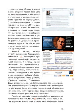 73
те построен таким образом, что часть
занятий студентов проводится в ЦДО,
который поддерживает и обеспечива-
ет аттестацию и дистанционное обу-
чение студентов по ряду предметов.
Студенты младших курсов регулярно
проходят на сервере ЦДО текущее
тестирование знаний по естествен-
нонаучным и гуманитарным дисци-
плинам. На этом сервере в свободном
доступе можно ознакомиться с де-
мо-версиями электронных учебников
по различным дисциплинам, препо-
даваемым в вузе. Кроме того, на этом
сервере можно пройти дистанцион-
ные курсы обучения.
Большой интерес вызыва-
ет сайт выпускников Университета
(club.ifmo.ru [7]), являющийся ори-
гинальной разработкой, которая не
имеет аналогов. В настоящее время
база данных сайта содержит более 35
тысяч фамилий выпускников, с указа-
нием года выпуска, полученной спе-
циальности, сокурсников и т.д. Кроме
этого, он содержит рубрики «Выдаю-
щиеся выпускники», «Наши учителя»,
«Страницы памяти». Организован
форум для выпускников вуза. Сайт находится в постоянном разви-
тии, наполнение справочно-информационной базы производится
систематически. В ходе реализации Инновационной образователь-
ной программы были открыты новые разделы сайта выпускников,
связанные с трудоустройством выпускников вуза.
Разработан и успешно используется сайт Виртуального музея
Университета (museum.ifmo.ru [8]). ВМУ ИТМО явился первым опы-
том разработки и реализации в России Интернет-ресурса в виде
[6]
[7]
 