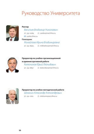 10
Руководство Университета
Ректор
Васильев Владимир Николаевич
233–0089		 vasilev@mail.ifmo.ru
vasilev.ifmo.ru
Помощник
Михайлова Ирина Владимировна
233–8929		 mikhailova@mail.ifmo.ru
Проректор по учебно-организационной
и административной работе
Колесников Юрий Леонидович
233–8897		 kolesnikov@mail.ifmo.ru
Проректор по учебно-методической работе
Шехонин Александр Александрович
232–1002		 shehonin@aco.ifmo.ru
 