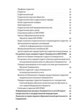 82
Профком студентов. . . . . . . . . . . . . . . . . . . . . . . 36
Старостат. . . . . . . . . . . . . . . . . . . . . . . . . . . . 37
Студенческий клуб. . . . . . . . . . . . . . . . . . . . . . . 38
Студенческое научное общество. . . . . . . . . . . . . . . . 39
Студенческий совет студенческого городка. . . . . . . . . . 39
Штаб студенческих отрядов. . . . . . . . . . . . . . . . . . 40
Клуб маркетинга. . . . . . . . . . . . . . . . . . . . . . . . 42
Студенческий клуб предпринимательства. . . . . . . . . . . 43
Студенческий пресс-центр. . . . . . . . . . . . . . . . . . . 43
Спортивная работа в НИУ ИТМО. . . . . . . . . . . . . . . . 44
Научно-образовательный центр
«Музей истории НИУ ИТМО». . . . . . . . . . . . . . . . . 46
Отдел психолого-педагогического сопровождения студентов. 47
Центр развития карьеры и инноваций
в области информационных технологий. . . . . . . . . . . 48
Межвузовский бизнес-инкубатор QD. . . . . . . . . . . . . . 51
Центр содействия трудоустройству студентов и выпускников. 54
Что должен знать каждый студент Университета НИУ ИТМО. 55
Выписка из Правил поведения студента в Университете. . . . 55
Что должен знать каждый студент о балльно-рейтинговой систе-
ме оценивания результатов его обучения в Университете.. 56
Порядок прохождения аттестаций в системе дистанционного
обучения Университета.. . . . . . . . . . . . . . . . . . . 59
Памятка студентам 1 курса Университета
по вопросам воинского учета. . . . . . . . . . . . . . . . 62
Выписка из Положения о порядке предоставления студентам
академических отпусков в Университете. . . . . . . . . . . 63
Порядок перевода студентов Университета с контрактной
(платной) формы обучения на бесплатную (на обучение за
счет средств Федерального бюджета). . . . . . . . . . . . 65
Стипендии студентам НИУ ИТМО. . . . . . . . . . . . . . . . 67
Информационные ресурсы Университета в сети Интернет.. 70
Свидетельство о государственной аккредитации. . . . . . . 77
Лицензия на право ведения образовательной деятельности. 78
Содержание. . . . . . . . . . . . . . . . . . . . . . . . . . . 81
 