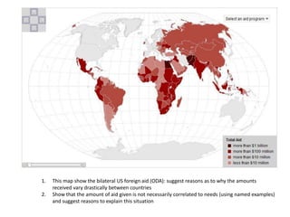 1.   This map show the bilateral US foreign aid (ODA): suggest reasons as to why the amounts
     received vary drastically between countries
2.   Show that the amount of aid given is not necessarily correlated to needs (using named examples)
     and suggest reasons to explain this situation
 