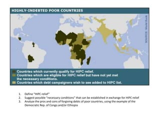 1.   Define “HIPC relief”
2.   Suggest possible “necessary conditions” that can be established in exchange for HIPC relief
3.   Analyze the pros and cons of forgiving debts of poor countries, using the example of the
     Democratic Rep. of Congo and/or Ethiopia
 