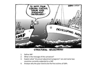1.   Define IMF
2.   What is the message of the caricature?
3.   Explain what “structural adjustment programs” are and name two
     countries currently subjected to a SAP
4.   Analyze why the poor tend to be the first victims of SAPs
 