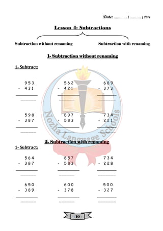 Date: ………… / ……….. / 2014 
Lesson 4: Subtractions 
Subtraction without renaming Subtraction with renaming 
1- SSSSuuuubbbbttttrrrraaaaccccttttiiiioooonnnn wwwwiiiitttthhhhoooouuuutttt rrrreeeennnnaaaammmmiiiinnnngggg 
- 11110000 - 
1- Subtract: 
9 5 3 5 6 2 6 8 9 
- 4 3 1 - 4 2 1 - 3 7 3 
_________ _________ ________ 
……………… ……………… ………………… 
5 9 8 8 9 7 7 3 4 
- 3 8 7 - 5 8 3 - 2 2 1 
_________ _________ ________ 
……………… ……………… ………………… 
2- SSSSuuuubbbbttttrrrraaaaccccttttiiiioooonnnn wwwwiiiitttthhhh rrrreeeennnnaaaammmmiiiinnnngggg 
1- Subtract: 
5 6 4 8 5 7 7 3 4 
- 3 8 7 - 5 8 3 - 2 2 8 
_________ _________ ________ 
……………… ……………… ………………… 
6 5 0 6 0 0 5 0 0 
- 3 8 9 - 3 7 8 - 3 2 7 
_________ _________ ________ 
……………… ……………… ………………… 
 
