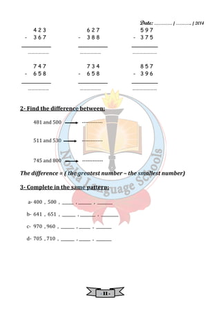 Date: ………… / ……….. / 2014 
4 2 3 6 2 7 5 9 7 
- 3 6 7 - 3 8 8 - 3 7 5 
_________ _________ ________ 
……………… ……………… ………………… 
7 4 7 7 3 4 8 5 7 
- 6 5 8 - 6 5 8 - 3 9 6 
_________ _________ ________ 
……………… ……………… ………………… 
2- Find the difference between: 
481 and 500 ------------ 
511 and 530 ------------ 
745 and 800 ------------ 
The difference = ( the greatest number – the smallest number) 
3- Complete in the same pattern: 
a- 400 , 500 , ______ , _______ , ________ 
b- 641 , 651 , _______ , ________ , _________ 
c- 970 , 960 , _______ , ______ , ________ 
d- 705 , 710 , _______ , ______ , ________ 
- 11111111 - 
 