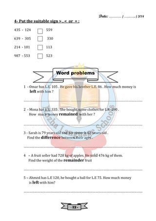 Date: ………… / ……….. / 2014 
4- Put the suitable sign > , < or = : 
Word problems 
- 11112222 - 
435 - 124 559 
639 - 305 330 
214 - 101 113 
987 - 553 523 
1 - Omar has L.E. 105 . He gave his brother L.E. 86 . How much money is 
left with him ? 
………………………………………………………………………………………………………………… 
2 - Mona has L.E. 335 . She bought some clothes for L.E. 290 . 
How much money remained with her ? 
………………………………………………………………………………………………………………… 
3 - Sarah is 79 years old and her sister is 63 years old . 
Find the difference between their ages . 
………………………………………………………………………………………………………………… 
4 – A fruit seller had 728 kg of apples. He sold 476 kg of them. 
Find the weight of the remainder fruit 
………………………………………………………………………………………………………………… 
5 – Ahmed has L.E 120, he bought a ball for L.E 75. How much money 
is left with him? 
………………………………………………………………………………………………………………… 
 